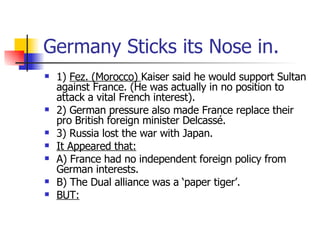 Germany Sticks its Nose in. 1)  Fez. (Morocco)  Kaiser said he would support Sultan against France. (He was actually in no position to attack a vital French interest).  2) German pressure also made France replace their pro British foreign minister Delcassé. 3) Russia lost the war with Japan. It Appeared that: A) France had no independent foreign policy from German interests. B) The Dual alliance was a ‘paper tiger’.  BUT: 