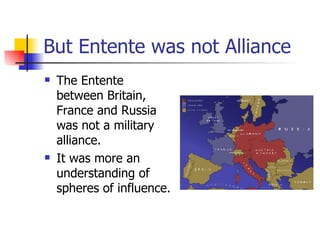 But Entente was not Alliance The Entente between Britain, France and Russia was not a military alliance. It was more an understanding of spheres of influence. 