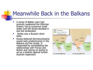 Meanwhile Back in the Balkans A series of Balkan wars had severely weakened the Ottoman Empire, led to numerous small states and left Serbia doubled in size but landlocked. Serbia was a Russian client state. Russia believed Germany/Austria would seek predominance in the Balkans and the straits. It responded by consolidating the relationships with France and Britain and relying on Serbia to act as a bastion against further Austrian expansion. 