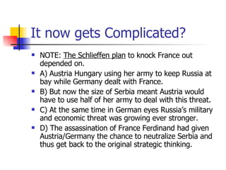 It now gets Complicated? NOTE:  The Schlieffen plan  to knock France out depended on. A) Austria Hungary using her army to keep Russia at bay while Germany dealt with France. B) But now the size of Serbia meant Austria would have to use half of her army to deal with this threat. C) At the same time in German eyes Russia’s military and economic threat was growing ever stronger. D) The assassination of France Ferdinand had given Austria/Germany the chance to neutralize Serbia and thus get back to the original strategic thinking. 