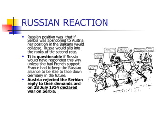 RUSSIAN REACTION Russian position was  that if Serbia was abandoned to Austria her position in the Balkans would collapse. Russia would slip into the ranks of the second rate. It is questionable  if Russia would have responded this way unless she had French support. France had to keep the Russian alliance to be able to face down Germany in the future. Austria rejected the Serbian reply to their demands and on 28 July 1914  declared war on Serbia. 