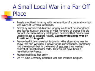 A Small Local War in a Far Off Place Russia mobilized its army with no intention of a general war but was wary of German intentions. Germany considered Austria-Hungary could not be abandoned and feared Russian build up of vast numbers of troops if it did not act. German military intelligence believed that France was unable to act to support Russia.  Germany declared war on Russia on 1 st  August. France had little choice but to join in: -the alternative was to show that she was now a power of no consequence. (Germany had threatened that in the event of  any war  they wanted control of French border forts. This wouild have been a humiliation to France. France mobilised her army On 4 th  June  Germany declared war and invaded Belgium. 