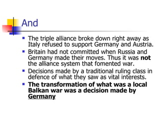 And The triple alliance broke down right away as Italy refused to support Germany and Austria. Britain had not committed when Russia and Germany made their moves. Thus it was  not  the alliance system that fomented war. Decisions made by a traditional ruling class in defence of what they saw as vital interests.  The transformation of what was a local Balkan war was a decision made by  Germany 
