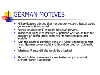 GERMAN MOTIVES Military leaders advised that her position vis-a-vis Russia would get worse as time passed. Feared ‘encirclement’ by other European powers. Traditional ruling elite believed a ‘patriotic war’ would take the pressure off rising urban demands for representation and ‘socialism’. With the cautious Bismarck gone the ruling elite believed that rising German power could and should be used for diplomatic ends. Whatever France did she would be attacked Should Britain have made it clear to Germany she would support France if attacked? 