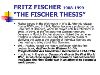 FRITZ FISCHER  1908-1999  “THE FISCHER THESIS” Fischer served in the Wehrmacht in WW II. After his release from a POW camp in 1947, Fischer became a professor at the University of Hamburg, where he stayed until his retirement in 1978. In 1949, at the first post-war German Historians' Congress in Munich, Fischer strongly criticized the Lutheran tradition in German life, accusing the Lutheran church of glorifying the state at the expense of individual liberties and thus helping to bring about Nazi Germany. 1961, Fischer, rocked the history profession with his first postwar book,  Griff nach der Weltmacht: Die Kriegzielpolitik des kaiserlichen Deutschland 1914-1918 (published in English as  Germany's Aims in the First World War ),  in which he argued that Germany had deliberately instigated the First World War in an attempt to become a world power.  