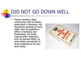 DID NOT GO DOWN WELL Fischer caused a deep controversy with his books, particularly in Germany. His arguments sparked so much anger that his publisher's office in Hamburg was firebombed. His works inspired other historians, such as Gerhard Ritter, to write books and articles in direct response to his war-aims thesis. 