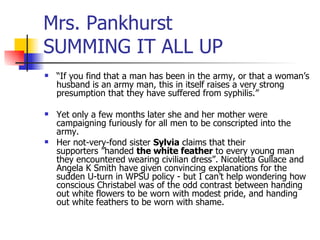 Mrs. Pankhurst  SUMMING IT ALL UP “ If you find that a man has been in the army, or that a woman’s husband is an army man, this in itself raises a very strong presumption that they have suffered from syphilis.” Yet only a few months later she and her mother were campaigning furiously for all men to be conscripted into the army.  Her not-very-fond sister  Sylvia  claims that their supporters ”handed  the white feather  to every young man they encountered wearing civilian dress”. Nicoletta Gullace and Angela K Smith have given convincing explanations for the sudden U-turn in WPSU policy - but I can’t help wondering how conscious Christabel was of the odd contrast between handing out white flowers to be worn with modest pride, and handing out white feathers to be worn with shame. 