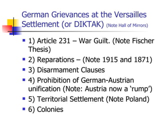 German Grievances at the Versailles Settlement (or DIKTAK)  (Note Hall of Mirrors) 1) Article 231 – War Guilt. (Note Fischer Thesis) 2) Reparations – (Note 1915 and 1871) 3) Disarmament Clauses 4) Prohibition of German-Austrian unification (Note: Austria now a ‘rump’) 5) Territorial Settlement (Note Poland) 6) Colonies 