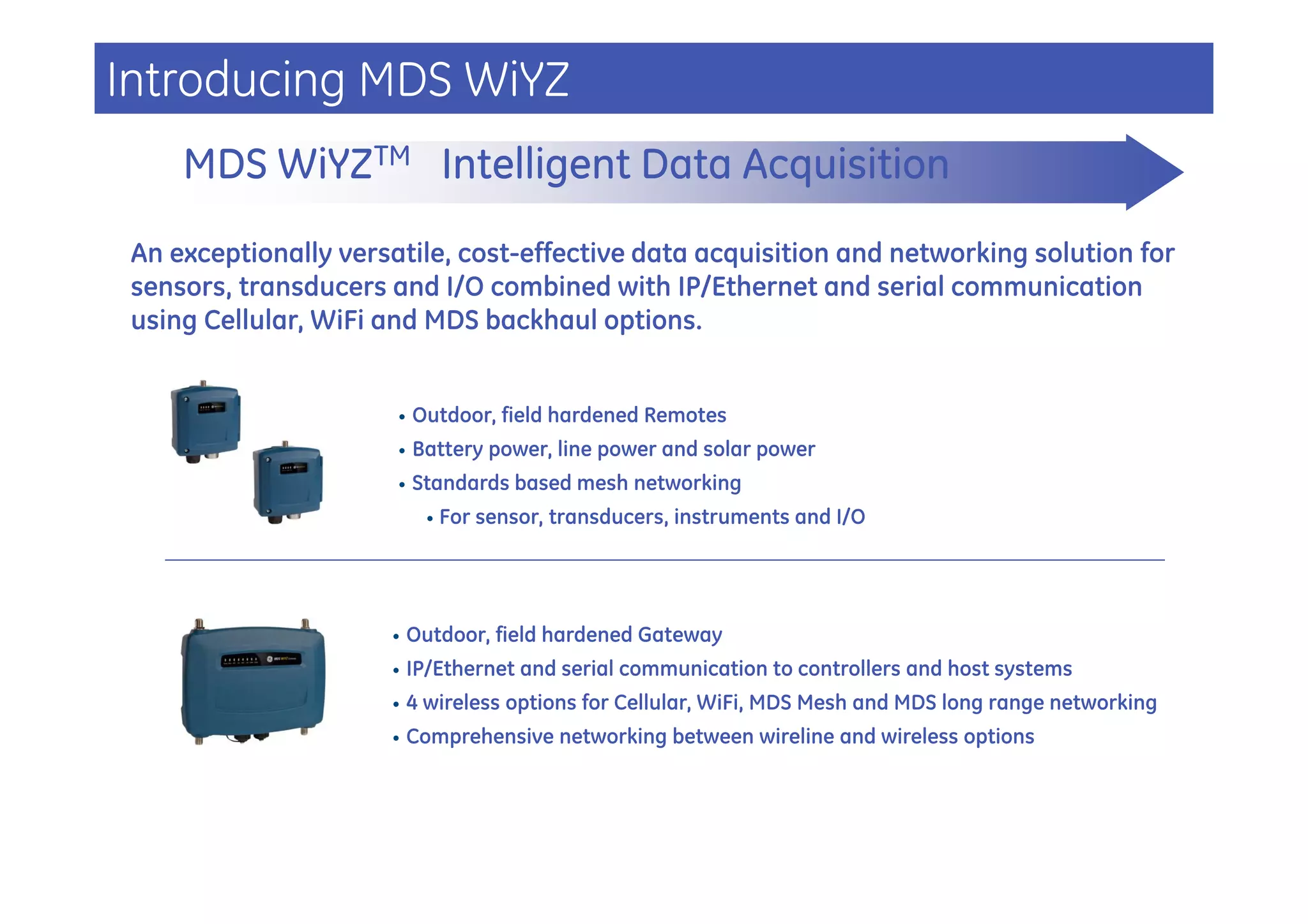 Introducing MDS WiYZ
     MDS WiYZTM Intelligent Data Acquisition
 An exceptionally versatile, cost-effective data acquisition and networking solution for
 sensors, transducers and I/O combined with IP/Ethernet and serial communication
 using Cellular, WiFi and MDS backhaul options.


                       •   Outdoor, field hardened Remotes
                       •   Battery power, line power and solar power
                       •   Standards based mesh networking
                             •   For sensor, transducers, instruments and I/O




                      •    Outdoor, field hardened Gateway
                      •    IP/Ethernet and serial communication to controllers and host systems
                      •    4 wireless options for Cellular, WiFi, MDS Mesh and MDS long range networking
                      •    Comprehensive networking between wireline and wireless options
 