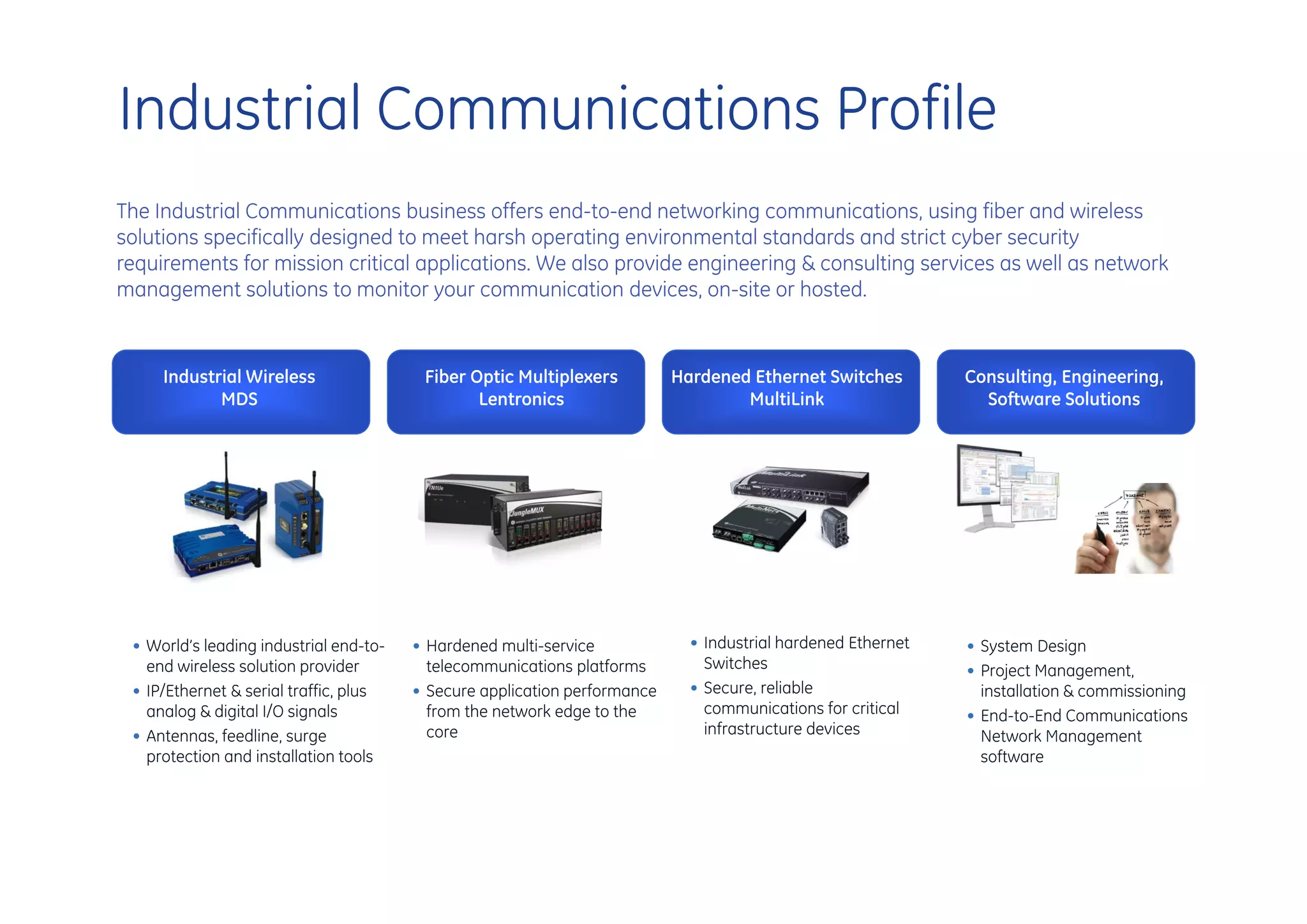 Industrial Communications Profile
The Industrial Communications business offers end-to-end networking communications, using fiber and wireless
solutions specifically designed to meet harsh operating environmental standards and strict cyber security
requirements for mission critical applications. We also provide engineering & consulting services as well as network
management solutions to monitor your communication devices, on-site or hosted.


     Industrial Wireless                 Fiber Optic Multiplexers          Hardened Ethernet Switches         Consulting, Engineering,
            MDS                                 Lentronics                         MultiLink                    Software Solutions




 • World’s leading industrial end-to-   • Hardened multi-service             • Industrial hardened Ethernet   • System Design
   end wireless solution provider         telecommunications platforms         Switches                       • Project Management,
 • IP/Ethernet & serial traffic, plus   • Secure application performance     • Secure, reliable                 installation & commissioning
   analog & digital I/O signals           from the network edge to the         communications for critical    • End-to-End Communications
 • Antennas, feedline, surge              core                                 infrastructure devices           Network Management
   protection and installation tools                                                                            software
 