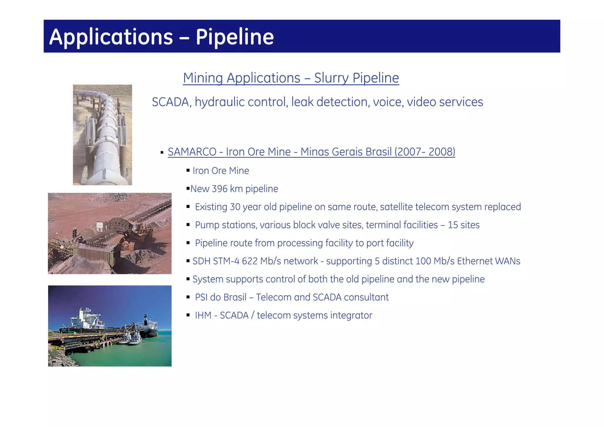 Applications – Pipeline
                  Mining Applications – Slurry Pipeline
          SCADA, hydraulic control, leak detection, voice, video services


              SAMARCO - Iron Ore Mine - Minas Gerais Brasil (2007- 2008)
                   Iron Ore Mine
                  New 396 km pipeline
                   Existing 30 year old pipeline on same route, satellite telecom system replaced
                   Pump stations, various block valve sites, terminal facilities – 15 sites
                   Pipeline route from processing facility to port facility
                   SDH STM-4 622 Mb/s network - supporting 5 distinct 100 Mb/s Ethernet WANs
                   System supports control of both the old pipeline and the new pipeline
                   PSI do Brasil – Telecom and SCADA consultant
                   IHM - SCADA / telecom systems integrator
 