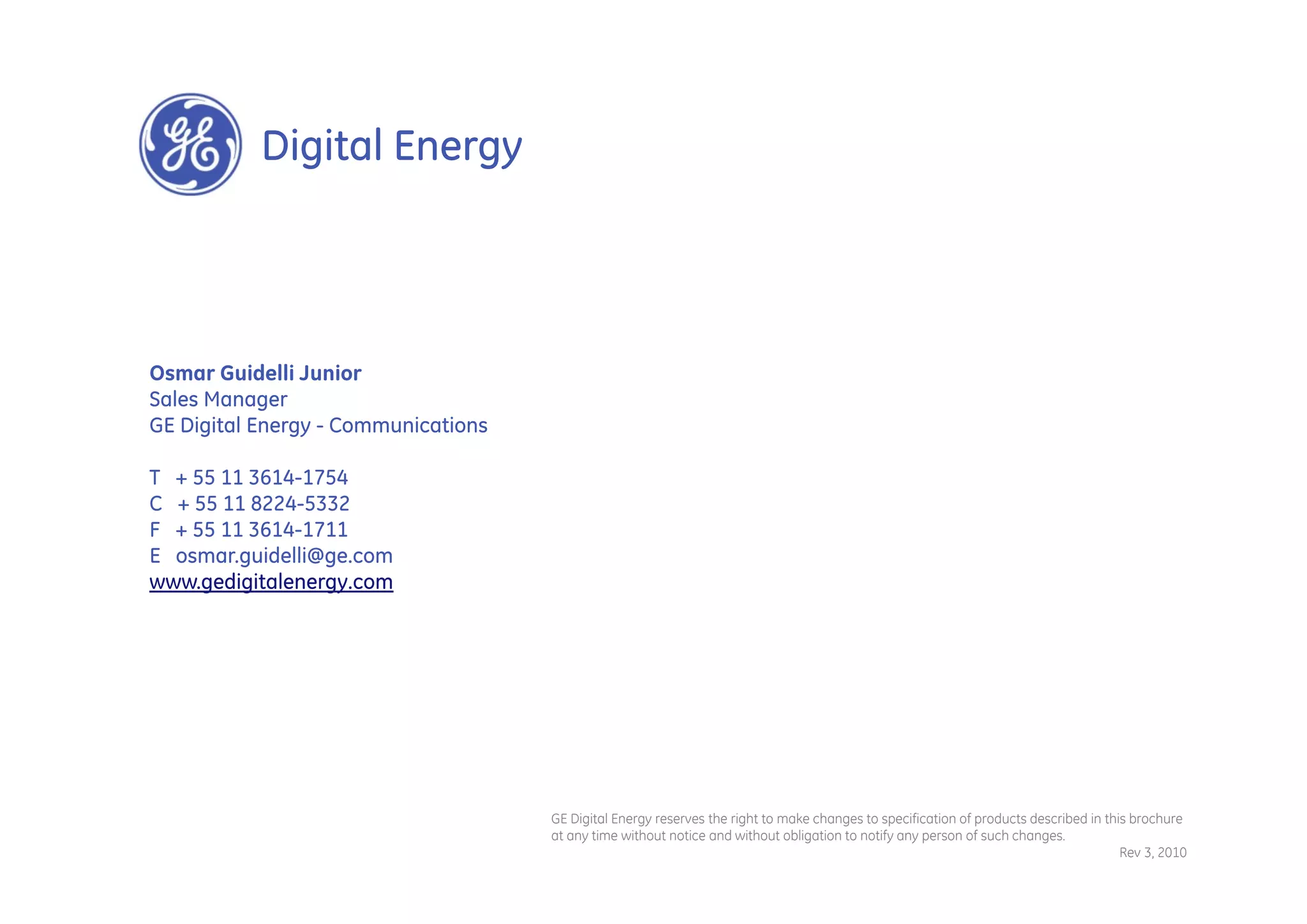 Digital Energy




Osmar Guidelli Junior
Sales Manager
GE Digital Energy - Communications

T + 55 11 3614-1754
C + 55 11 8224-5332
F + 55 11 3614-1711
E osmar.guidelli@ge.com
www.gedigitalenergy.com




                                     GE Digital Energy reserves the right to make changes to specification of products described in this brochure
                                     at any time without notice and without obligation to notify any person of such changes.
                                                                                                                                       Rev 3, 2010
 