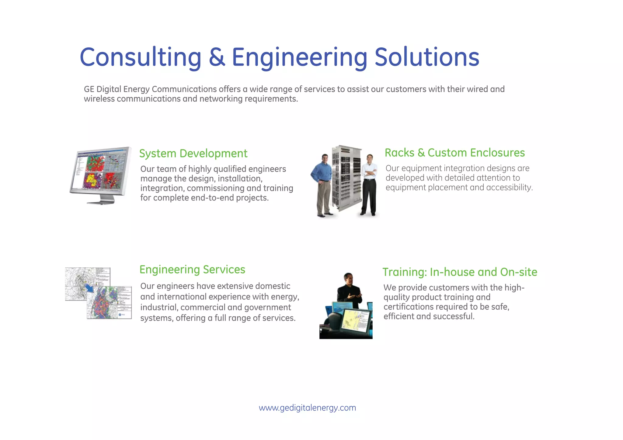Consulting & Engineering Solutions
GE Digital Energy Communications offers a wide range of services to assist our customers with their wired and
wireless communications and networking requirements.




              System Development                                             Racks & Custom Enclosures
              Our team of highly qualified engineers                          Our equipment integration designs are
              manage the design, installation,                                developed with detailed attention to
              integration, commissioning and training                         equipment placement and accessibility.
              for complete end-to-end projects.




              Engineering Services                                           Training: In-house and On-site
              Our engineers have extensive domestic                          We provide customers with the high-
              and international experience with energy,                      quality product training and
              industrial, commercial and government                          certifications required to be safe,
              systems, offering a full range of services.                    efficient and successful.




                                              www.gedigitalenergy.com
 
