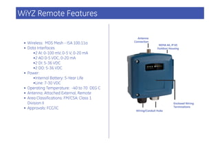 WiYZ Remote Features

                                              Antenna
                                            Connection
 • Wireless: MDS Mesh - ISA 100.11a                          NEMA 4X, IP 65
 • Data Interfaces                                          Outdoor Housing
      •2 AI: 0-100 mV, 0-5 V, 0-20 mA
      •2 AO 0-5 VDC, 0-20 mA
      •2 DI: 5-36 VDC
      •2 DO: 5-36 VDC
 • Power:
      •Internal Battery: 5-Year Life
      •Line: 7-30 VDC
 • Operating Temperature: -40 to 70 DEG C
 • Antenna: Attached External, Remote
 • Area Classifications: FM/CSA: Class 1
   Division II                                                         Enclosed Wiring
                                                                       Terminations
 • Approvals: FCC/IC
                                             Wiring/Conduit Hubs
 