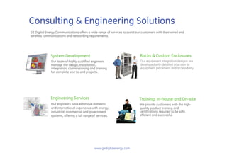 Consulting & Engineering Solutions
GE Digital Energy Communications offers a wide range of services to assist our customers with their wired and
wireless communications and networking requirements.




              System Development                                             Racks & Custom Enclosures
              Our team of highly qualified engineers                          Our equipment integration designs are
              manage the design, installation,                                developed with detailed attention to
              integration, commissioning and training                         equipment placement and accessibility.
              for complete end-to-end projects.




              Engineering Services                                           Training: In-house and On-site
              Our engineers have extensive domestic                          We provide customers with the high-
              and international experience with energy,                      quality product training and
              industrial, commercial and government                          certifications required to be safe,
              systems, offering a full range of services.                    efficient and successful.




                                              www.gedigitalenergy.com
 