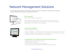 Network Management Solutions
Our MDS and Lentronics Network Management Solutions provide a complete set of software tools to help you
manage, diagnose and enhance your network performance.



                             MDS PulseNET
                             Comprehensive Network Management

                             MDS PulseNET is purpose-built for industrial communications and includes
                             sophisticated and meaningful pre-built workflows along with intuitive graphical
                             representations of the network at your fingertips.




                              Lentronics VistaNET
                              Network Management System
                              Lentronics VistaNET is a complete suite of software tools to manage the Lentronics family
                              of products. VistaNET can be provisioned as a standalone tool or a client-server solution,
                              permitting centralized or distributed network management.



                              Key Benefits of our Network Management Solutions
                              • Identify capacity and performance issues
                              • Minimize system disruptions
                              • Improve network operations team productivity
                              • Lower costs by minimizing maintenance and eliminating guess work



                                            www.gedigitalenergy.com
 