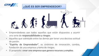 ¿QUÉ ES SER EMPRENDEDOR?
• Emprendedores son todos aquellos que están dispuestos a asumir
una serie de responsabilidades y riesgos.
• Aquellos que sobresale entre los demás por tener una decisiva actitud
de pasión.
• “Espíritu de Emprendedor”, es sinónimo de innovación, cambio,
fundación de una empresa y toma de riesgos.
• El propósito: crear una empresa que genera recursos y empleo.
 