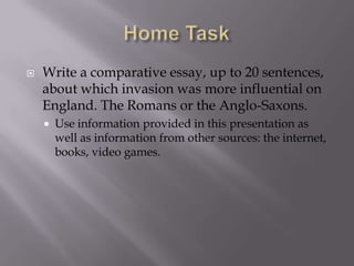    Write a comparative essay, up to 20 sentences,
    about which invasion was more influential on
    England. The Romans or the Anglo-Saxons.
       Use information provided in this presentation as
        well as information from other sources: the internet,
        books, video games.
 