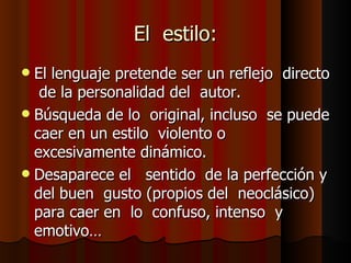 El  estilo: El lenguaje pretende ser un reflejo  directo  de la personalidad del  autor. Búsqueda de lo  original, incluso  se puede caer en un estilo  violento o excesivamente dinámico. Desaparece el  sentido  de la perfección y del buen  gusto (propios del  neoclásico) para caer en  lo  confuso, intenso  y  emotivo… 