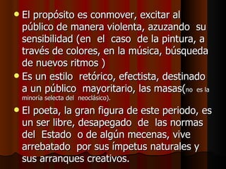 El propósito es conmover, excitar al  público de manera violenta, azuzando  su  sensibilidad (en  el  caso  de la pintura, a través de colores, en la música, búsqueda de nuevos ritmos ) Es un estilo  retórico, efectista, destinado  a un público  mayoritario, las masas( no  es la minoría selecta del  neoclásico).  El poeta, la gran figura de este periodo, es un ser libre, desapegado  de  las normas del  Estado  o de algún mecenas, vive arrebatado  por sus ímpetus naturales y sus arranques creativos.  