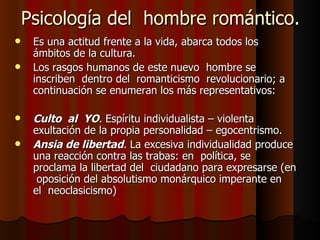 Psicología del  hombre romántico. Es una actitud frente a la vida, abarca todos los ámbitos de la cultura. Los rasgos humanos de este nuevo  hombre se inscriben  dentro del  romanticismo  revolucionario; a continuación se enumeran los más representativos: Culto  al  YO .  Espíritu individualista – violenta exultación de la propia personalidad – egocentrismo. Ansia de libertad .  La excesiva individualidad produce una reacción contra las trabas: en  política, se proclama la libertad del  ciudadano para expresarse (en  oposición del absolutismo monárquico imperante en  el  neoclasicismo) 