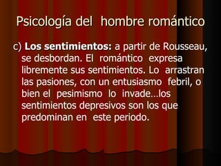 Psicología del  hombre romántico c)  Los sentimientos:   a partir de Rousseau, se desbordan. El  romántico  expresa libremente sus sentimientos. Lo  arrastran las pasiones, con un entusiasmo  febril, o bien el  pesimismo  lo  invade…los sentimientos depresivos son los que predominan en  este periodo. 