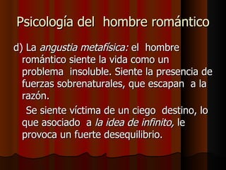 Psicología del  hombre romántico d) La  angustia metafísica:  el  hombre romántico siente la vida como un  problema  insoluble. Siente la presencia de fuerzas sobrenaturales, que escapan  a la razón. Se siente víctima de un ciego  destino, lo que asociado  a  la idea de infinito,  le provoca un fuerte desequilibrio. 