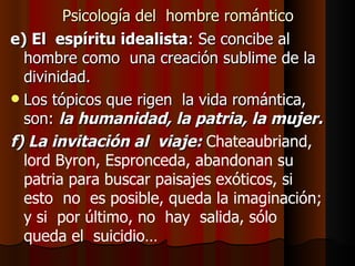 Psicología del  hombre romántico e) El  espíritu idealista : Se concibe al  hombre como  una creación sublime de la divinidad. Los tópicos que rigen  la vida romántica, son:  la humanidad, la patria, la mujer. f) La invitación al  viaje:  Chateaubriand, lord Byron, Espronceda, abandonan su  patria para buscar paisajes exóticos, si  esto  no  es posible, queda la imaginación; y si  por último, no  hay  salida, sólo  queda el  suicidio… 