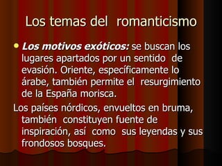 Los temas del  romanticismo Los motivos exóticos:  se buscan los lugares apartados por un sentido  de evasión. Oriente, específicamente lo árabe, también permite el  resurgimiento  de la España morisca. Los países nórdicos, envueltos en bruma, también  constituyen fuente de inspiración, así  como  sus leyendas y sus frondosos bosques. 