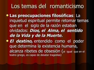 Los temas del  romanticismo Las preocupaciones filosóficas : La inquietud espiritual permite retomar temas que en  el  siglo de la razón estaban olvidados:  Dios, el  Alma, el  sentido  de la Vida y de la Muerte. El  destino,  entendido  como  el  poder que determina la existencia humana, alcanza ribetes de obsesión ( al  igual  que en el teatro griego, es capaz de desatar tragedias) 