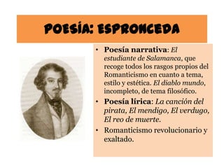 POESÍA: Espronceda
      • Poesía narrativa: El
        estudiante de Salamanca, que
        recoge todos los rasgos propios del
        Romanticismo en cuanto a tema,
        estilo y estética. El diablo mundo,
        incompleto, de tema filosófico.
      • Poesía lírica: La canción del
        pirata, El mendigo, El verdugo,
        El reo de muerte.
      • Romanticismo revolucionario y
        exaltado.
 