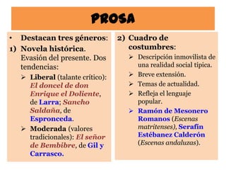 PROSA
• Destacan tres géneros:          2) Cuadro de
1) Novela histórica.                 costumbres:
   Evasión del presente. Dos         Descripción inmovilista de
   tendencias:                        una realidad social típica.
    Liberal (talante crítico):      Breve extensión.
     El doncel de don                Temas de actualidad.
     Enrique el Doliente,            Refleja el lenguaje
     de Larra; Sancho                 popular.
     Saldaña, de                     Ramón de Mesonero
     Espronceda.                      Romanos (Escenas
    Moderada (valores                matritenses), Serafín
     tradicionales): El señor         Estébanez Calderón
     de Bembibre, de Gil y            (Escenas andaluzas).
     Carrasco.
 