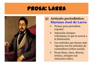 PROSA: Larra
     3) Artículo periodístico:
        Mariano José de Larra
          Primer gran periodista
           español.
          Intención siempre
           reformista, lo que le acerca a
           la Ilustración.
          Los artículos que tienen más
           vigencia son los artículos de
           costumbres (crítica social).
          Prosa llana, clara, directa,
           irónica, siempre con
           intención crítica.
 
