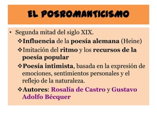 EL POSROMANTICISMO
• Segunda mitad del siglo XIX.
   Influencia de la poesía alemana (Heine)
   Imitación del ritmo y los recursos de la
    poesía popular
   Poesía intimista, basada en la expresión de
    emociones, sentimientos personales y el
    reflejo de la naturaleza.
   Autores: Rosalía de Castro y Gustavo
    Adolfo Bécquer
 