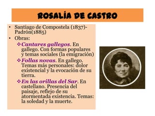 Rosalía de Castro
• Santiago de Compostela (1837)-
  Padrón(1885)
• Obras:
   Cantares gallegos. En
    gallego. Con formas populares
    y temas sociales (la emigración)
   Follas novas. En gallego.
    Temas más personales: dolor
    existencial y la evocación de su
    tierra.
   En las orillas del Sar. En
    castellano. Presencia del
    paisaje, reflejo de su
    atormentada existencia. Temas:
    la soledad y la muerte.
 