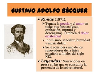 Gustavo Adolfo Bécquer
        Rimas (1871).
           Temas: la poesía y el amor en
            todas sus facetas (gozo,
            exaltación, ruptura y
            desengaño). También el dolor
            existencial.
           Intimismo, sencillez, brevedad
            y musicalidad.
           Se le considera uno de los
            renovadores de la lírica
            española a finales del siglo
            XIX.
        Leyendas: Narraciones en
         prosa en las que es constante la
         presencia de lo sobrenatural.
 