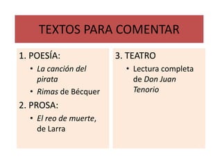 TEXTOS PARA COMENTAR
1. POESÍA:              3. TEATRO
  • La canción del        • Lectura completa
    pirata                  de Don Juan
  • Rimas de Bécquer        Tenorio
2. PROSA:
  • El reo de muerte,
    de Larra
 