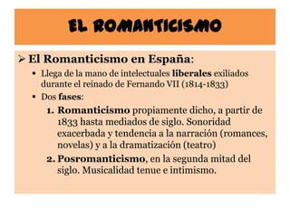 EL ROMANTICISMO
 El Romanticismo en España:
   Llega de la mano de intelectuales liberales exiliados
    durante el reinado de Fernando VII (1814-1833)
   Dos fases:
     1. Romanticismo propiamente dicho, a partir de
        1833 hasta mediados de siglo. Sonoridad
        exacerbada y tendencia a la narración (romances,
        novelas) y a la dramatización (teatro)
     2. Posromanticismo, en la segunda mitad del
        siglo. Musicalidad tenue e intimismo.
 