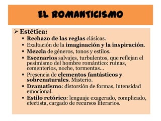 EL ROMANTICISMO
 Estética:
   Rechazo de las reglas clásicas.
   Exaltación de la imaginación y la inspiración.
   Mezcla de géneros, tonos y estilos.
   Escenarios salvajes, turbulentos, que reflejan el
    pesimismo del hombre romántico: ruinas,
    cementerios, noche, tormentas…
   Presencia de elementos fantásticos y
    sobrenaturales. Misterio.
   Dramatismo: distorsión de formas, intensidad
    emocional.
   Estilo retórico: lenguaje exagerado, complicado,
    efectista, cargado de recursos literarios.
 