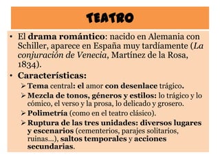 TEATRO
• El drama romántico: nacido en Alemania con
  Schiller, aparece en España muy tardíamente (La
  conjuración de Venecia, Martínez de la Rosa,
  1834).
• Características:
   Tema central: el amor con desenlace trágico.
   Mezcla de tonos, géneros y estilos: lo trágico y lo
    cómico, el verso y la prosa, lo delicado y grosero.
   Polimetría (como en el teatro clásico).
   Ruptura de las tres unidades: diversos lugares
    y escenarios (cementerios, parajes solitarios,
    ruinas…), saltos temporales y acciones
    secundarias.
 