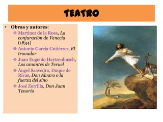 TEATRO
• Obras y autores:
    Martínez de la Rosa, La
     conjuración de Venecia
     (1834)
    Antonio García Gutiérrez, El
     trovador
    Juan Eugenio Hartzenbusch,
     Los amantes de Teruel
    Ángel Saavedra, Duque de
     Rivas, Don Álvaro o la
     fuerza del sino
    José Zorrilla, Don Juan
     Tenorio
 