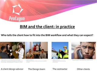 BIM and the client: in practice
Who tells the client how to fit into the BIM workflow and what they can expect?




Image courtesy of: http://www.life123.com/career-      Image courtesy of:                                   Image courtesy of:                Image courtesy of: http://http://fiverr.com/ricoramiro
money/career-development/management-skills/tips-for-   http://www.extension.iastate.edu/news/2010/jul/082   http://www.daveedwardsbuilding-
new-managers-developing-good-management-s.shtml        001.htm                                              shifnal.co.uk/




A client design advisor                                    The Design team                                  The contractor                                Other clients
 