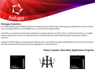 Pentagon Solutions
An independently owned software solutions company started in March 2003. Having grown steadily since we have moved
from our original offices in north Belfast to our current home on Airport Road.

Central to our success over those years has been our strong customer care ethos. This, in combination with our unrivalled
industry experience, ensures our customers have a risk free experience when purchasing their businesses software
solutions.

Involved in CAD, GI data and management software, all our core staff have spent considerable time within those industries
and fully understand the products and their application in real world terms


                                                       Today’s speaker: Ross Reid, Applications Engineer
 