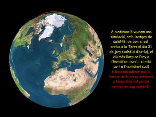 A continuació veurem una simulació, amb imatges de satèl·lit, de com el sol  arriba a la Terra el dia 21 de juny (solstici d’estiu), el dia més llarg de l’any a l’hemisferi nord, i el més curt a l’hemisferi sud) (Us podeu adonar que la foscor de la nit no arribarà a l’àrea dins del cercle vermell en cap moment)   