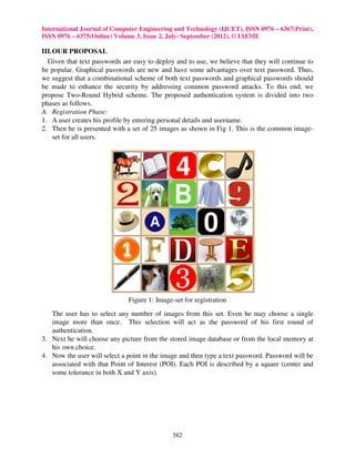 International Journal of Computer Engineering and Technology (IJCET), ISSN 0976 – 6367(Print),
ISSN 0976 – 6375(Online) Volume 3, Issue 2, July- September (2012), © IAEME

III. OUR PROPOSAL
  Given that text passwords are easy to deploy and to use, we believe that they will continue to
be popular. Graphical passwords are new and have some advantages over text password. Thus,
we suggest that a combinational scheme of both text passwords and graphical passwords should
be made to enhance the security by addressing common password attacks. To this end, we
propose Two-Round Hybrid scheme. The proposed authentication system is divided into two
phases as follows.
A. Registration Phase:
1. A user creates his profile by entering personal details and username.
2. Then he is presented with a set of 25 images as shown in Fig 1. This is the common image-
     set for all users.




                              Figure 1: Image-set for registration
   The user has to select any number of images from this set. Even he may choose a single
   image more than once. This selection will act as the password of his first round of
   authentication.
3. Next he will choose any picture from the stored image database or from the local memory at
   his own choice.
4. Now the user will select a point in the image and then type a text password. Password will be
   associated with that Point of Interest (POI). Each POI is described by a square (center and
   some tolerance in both X and Y axis).




                                              582
 