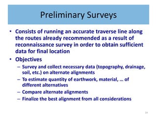 14
Preliminary Surveys
• Consists of running an accurate traverse line along
the routes already recommended as a result of
reconnaissance survey in order to obtain sufficient
data for final location
• Objectives
– Survey and collect necessary data (topography, drainage,
soil, etc.) on alternate alignments
– To estimate quantity of earthwork, material, … of
different alternatives
– Compare alternate alignments
– Finalize the best alignment from all considerations
 