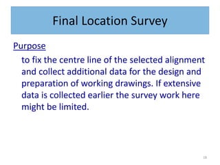 18
Final Location Survey
Purpose
to fix the centre line of the selected alignment
and collect additional data for the design and
preparation of working drawings. If extensive
data is collected earlier the survey work here
might be limited.
 