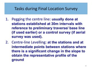 19
Tasks during Final Location Survey
1. Pegging the centre line: usually done at
stations established at 30m intervals with
reference to preliminary traverse/ base line
(if used earlier) or a control survey (if aerial
survey was used).
2. Centre-line Levelling: at the stations and at
intermediate points between stations where
there is a significant change in the slope to
obtain the representative profile of the
ground
 