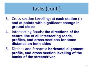 20
Tasks (cont.)
3. Cross-section Levelling: at each station (!)
and at points with significant change in
ground slope
4. Intersecting Roads: the directions of the
centre line of all intersecting roads,
profiles, and cross-sections for some
distance on both sides
5. Ditches and Streams: horizontal alignment,
profile, and cross section levelling of the
banks of the stream/river
 