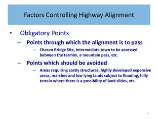 5
Factors Controlling Highway Alignment
• Obligatory Points
– Points through which the alignment is to pass
– Chosen Bridge Site, Intermediate town to be accessed
between the termini, a mountain pass, etc.
– Points which should be avoided
– Areas requiring costly structures, highly developed expensive
areas, marshes and low lying lands subject to flooding, hilly
terrain where there is a possibility of land slides, etc.
 
